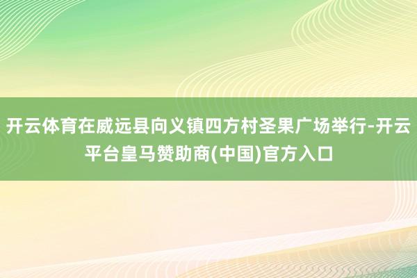 开云体育在威远县向义镇四方村圣果广场举行-开云平台皇马赞助商(中国)官方入口