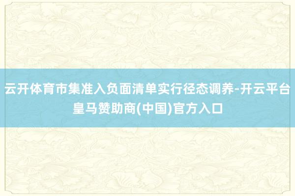 云开体育市集准入负面清单实行径态调养-开云平台皇马赞助商(中国)官方入口