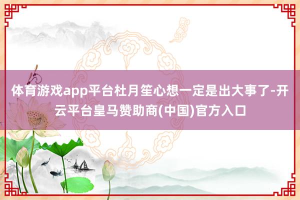 体育游戏app平台杜月笙心想一定是出大事了-开云平台皇马赞助商(中国)官方入口