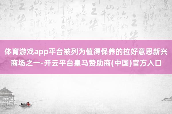 体育游戏app平台被列为值得保养的拉好意思新兴商场之一-开云平台皇马赞助商(中国)官方入口