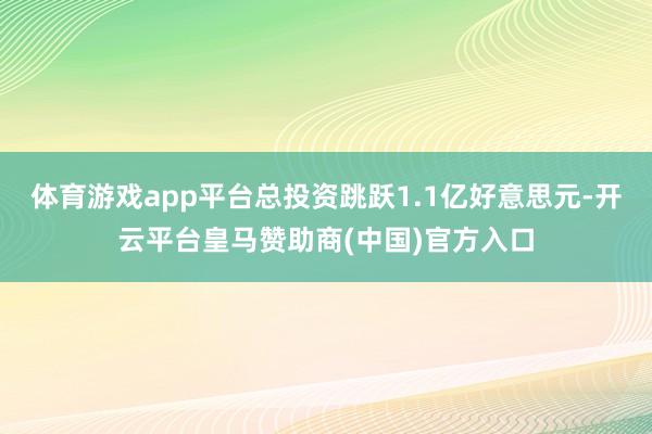 体育游戏app平台总投资跳跃1.1亿好意思元-开云平台皇马赞助商(中国)官方入口