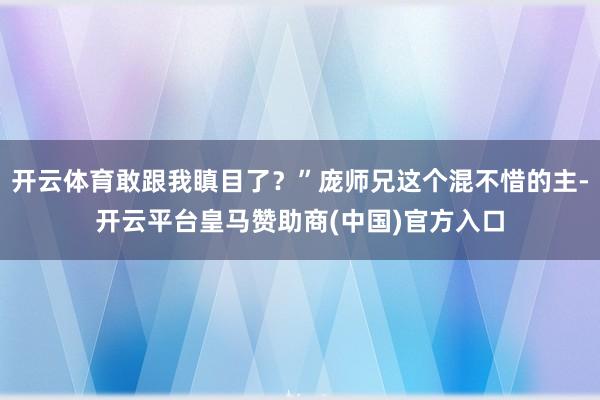 开云体育敢跟我瞋目了？”庞师兄这个混不惜的主-开云平台皇马赞助商(中国)官方入口