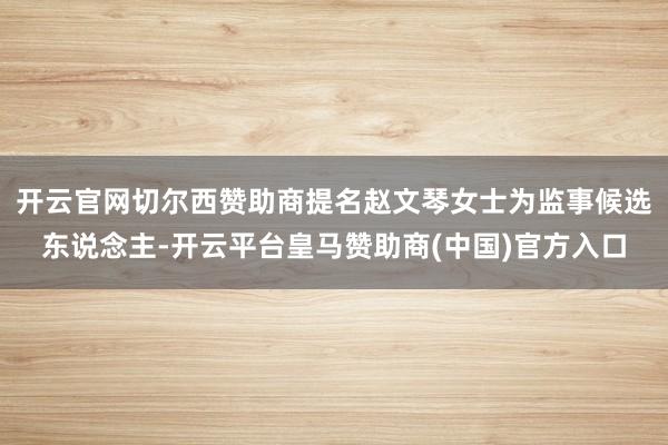 开云官网切尔西赞助商提名赵文琴女士为监事候选东说念主-开云平台皇马赞助商(中国)官方入口