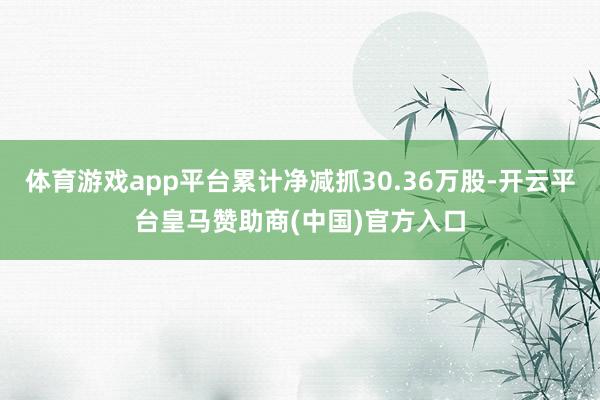 体育游戏app平台累计净减抓30.36万股-开云平台皇马赞助商(中国)官方入口