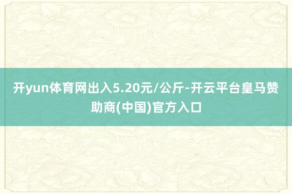 开yun体育网出入5.20元/公斤-开云平台皇马赞助商(中国)官方入口