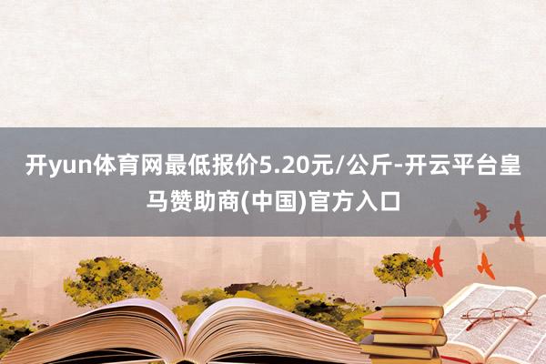 开yun体育网最低报价5.20元/公斤-开云平台皇马赞助商(中国)官方入口