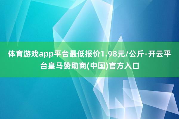 体育游戏app平台最低报价1.98元/公斤-开云平台皇马赞助商(中国)官方入口