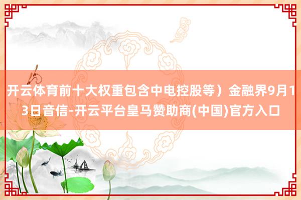 开云体育前十大权重包含中电控股等）金融界9月13日音信-开云平台皇马赞助商(中国)官方入口