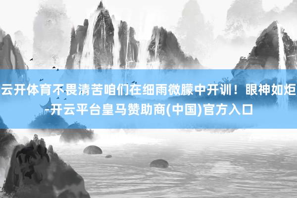 云开体育不畏清苦咱们在细雨微朦中开训！眼神如炬-开云平台皇马赞助商(中国)官方入口