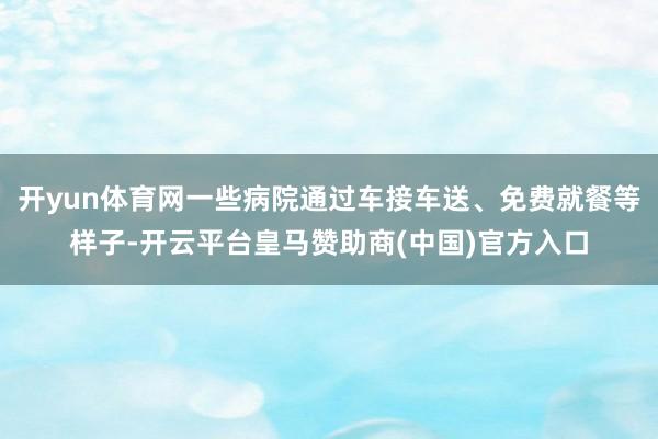 开yun体育网一些病院通过车接车送、免费就餐等样子-开云平台皇马赞助商(中国)官方入口