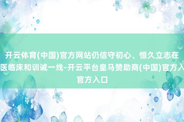 开云体育(中国)官方网站仍信守初心、恒久立志在中医临床和训诫一线-开云平台皇马赞助商(中国)官方入口