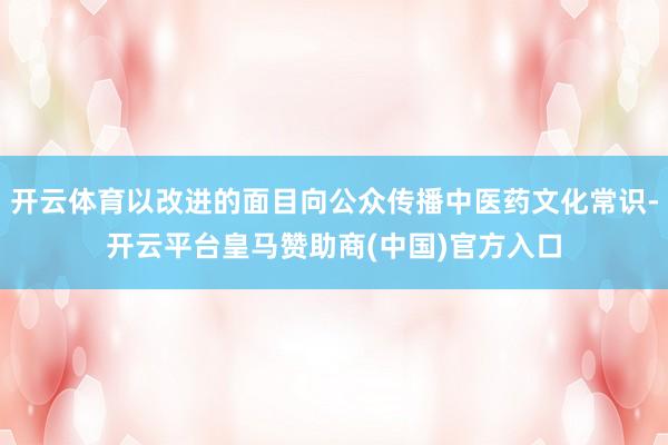 开云体育以改进的面目向公众传播中医药文化常识-开云平台皇马赞助商(中国)官方入口