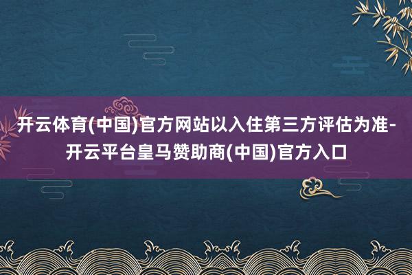 开云体育(中国)官方网站以入住第三方评估为准-开云平台皇马赞助商(中国)官方入口