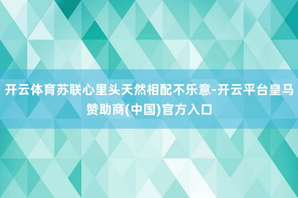 开云体育苏联心里头天然相配不乐意-开云平台皇马赞助商(中国)官方入口