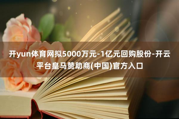 开yun体育网拟5000万元-1亿元回购股份-开云平台皇马赞助商(中国)官方入口