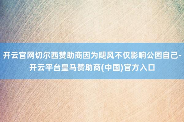 开云官网切尔西赞助商因为飓风不仅影响公园自己-开云平台皇马赞助商(中国)官方入口