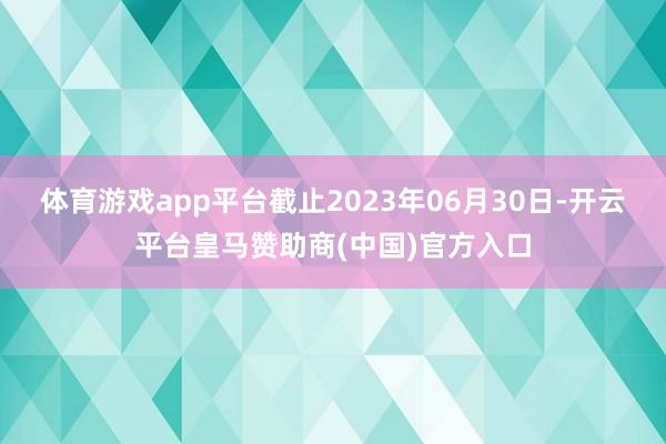 体育游戏app平台截止2023年06月30日-开云平台皇马赞助商(中国)官方入口