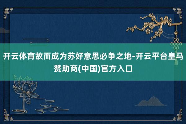 开云体育故而成为苏好意思必争之地-开云平台皇马赞助商(中国)官方入口