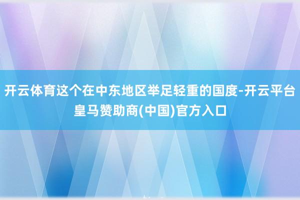 开云体育这个在中东地区举足轻重的国度-开云平台皇马赞助商(中国)官方入口