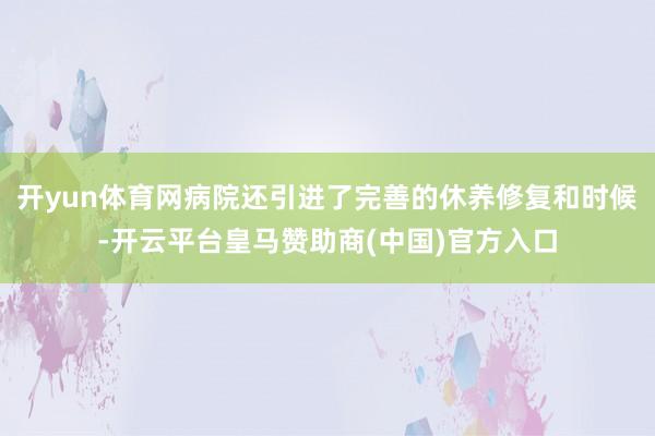 开yun体育网病院还引进了完善的休养修复和时候-开云平台皇马赞助商(中国)官方入口