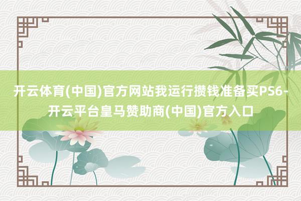 开云体育(中国)官方网站我运行攒钱准备买PS6-开云平台皇马赞助商(中国)官方入口