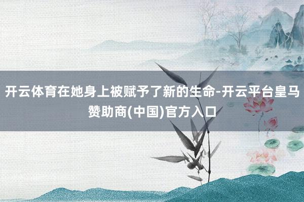 开云体育在她身上被赋予了新的生命-开云平台皇马赞助商(中国)官方入口