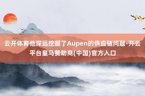 云开体育他深远挖掘了Aupen的供应链问题-开云平台皇马赞助商(中国)官方入口