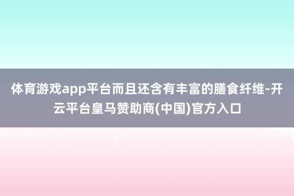 体育游戏app平台而且还含有丰富的膳食纤维-开云平台皇马赞助商(中国)官方入口