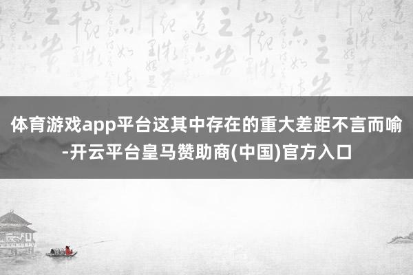 体育游戏app平台这其中存在的重大差距不言而喻-开云平台皇马赞助商(中国)官方入口