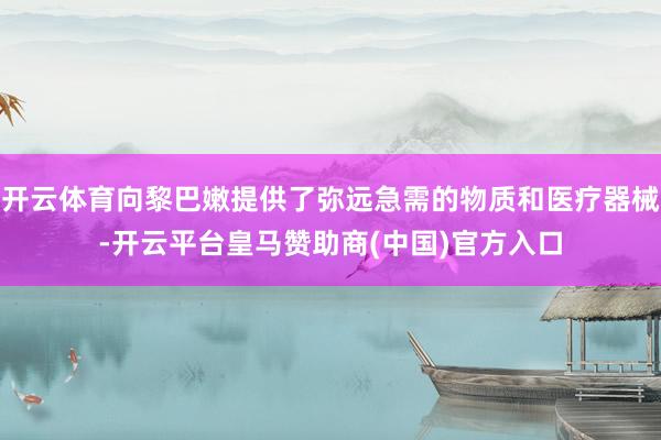 开云体育向黎巴嫩提供了弥远急需的物质和医疗器械-开云平台皇马赞助商(中国)官方入口