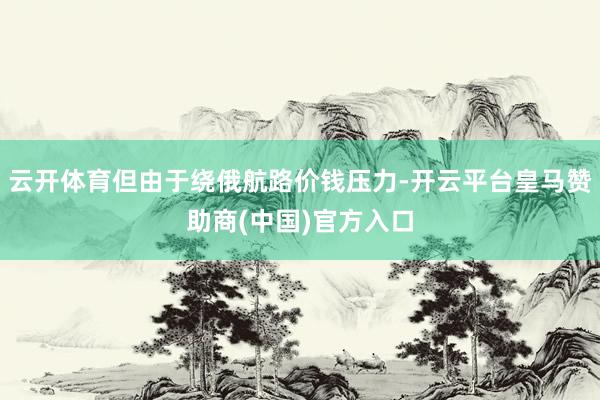 云开体育但由于绕俄航路价钱压力-开云平台皇马赞助商(中国)官方入口