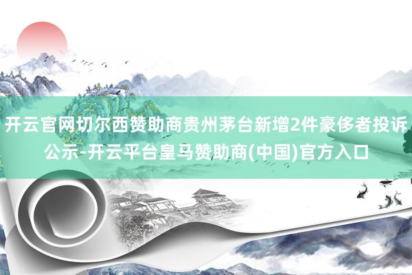 开云官网切尔西赞助商贵州茅台新增2件豪侈者投诉公示-开云平台皇马赞助商(中国)官方入口