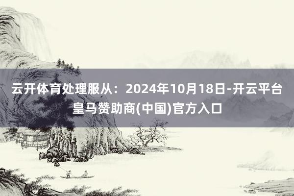 云开体育处理服从：2024年10月18日-开云平台皇马赞助商(中国)官方入口