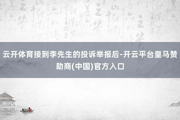 云开体育接到李先生的投诉举报后-开云平台皇马赞助商(中国)官方入口