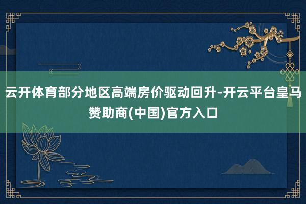 云开体育部分地区高端房价驱动回升-开云平台皇马赞助商(中国)官方入口