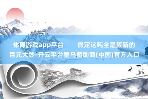 体育游戏app平台        假定这吨全是簇新的百元大钞-开云平台皇马赞助商(中国)官方入口