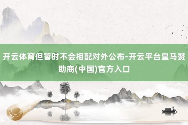 开云体育但暂时不会相配对外公布-开云平台皇马赞助商(中国)官方入口