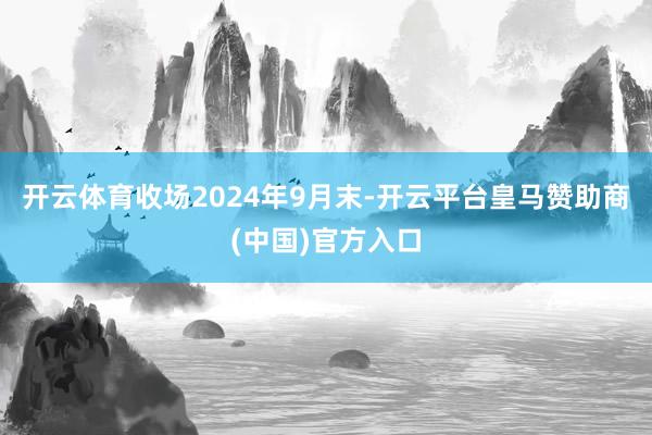 开云体育收场2024年9月末-开云平台皇马赞助商(中国)官方入口