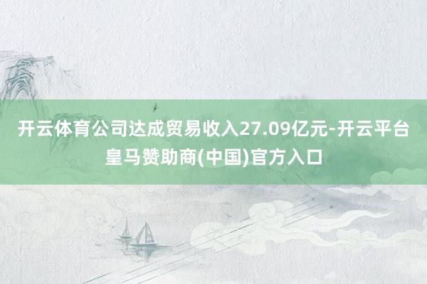 开云体育公司达成贸易收入27.09亿元-开云平台皇马赞助商(中国)官方入口