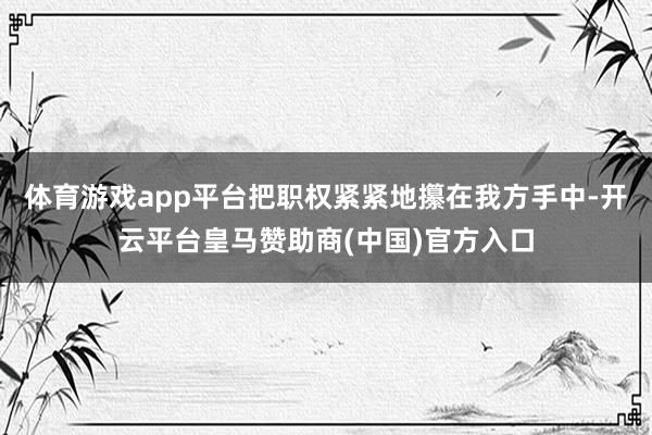 体育游戏app平台把职权紧紧地攥在我方手中-开云平台皇马赞助商(中国)官方入口