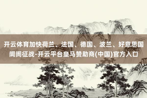 开云体育加快荷兰、法国、德国、波兰、好意思国阛阓征战-开云平台皇马赞助商(中国)官方入口