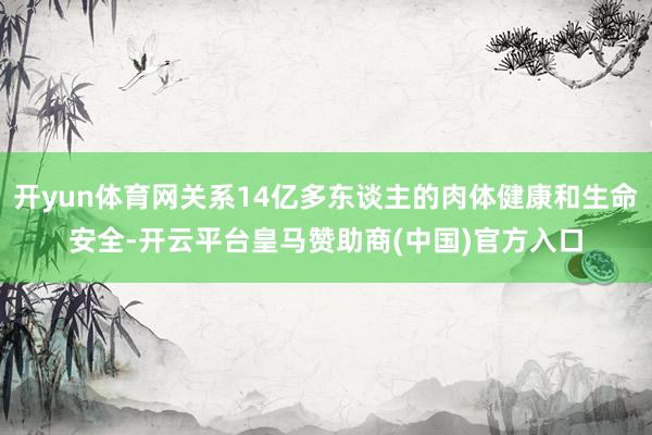 开yun体育网关系14亿多东谈主的肉体健康和生命安全-开云平台皇马赞助商(中国)官方入口