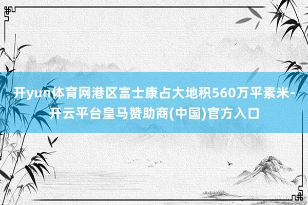 开yun体育网港区富士康占大地积560万平素米-开云平台皇马赞助商(中国)官方入口