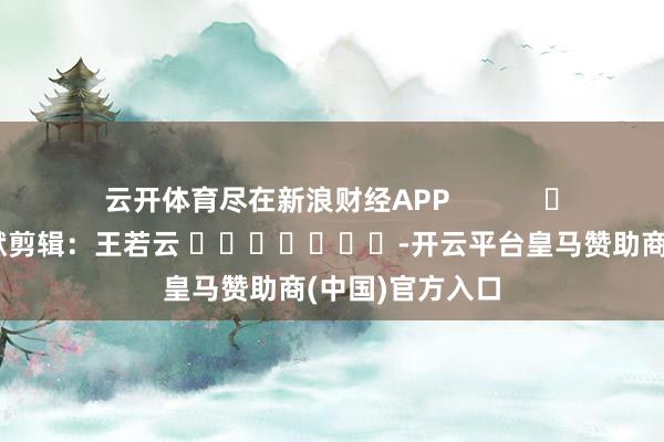 云开体育尽在新浪财经APP            						包袱剪辑：王若云 							-开云平台皇马赞助商(中国)官方入口