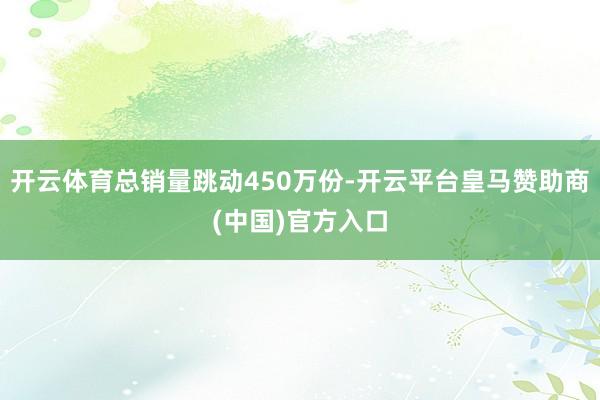 开云体育总销量跳动450万份-开云平台皇马赞助商(中国)官方入口