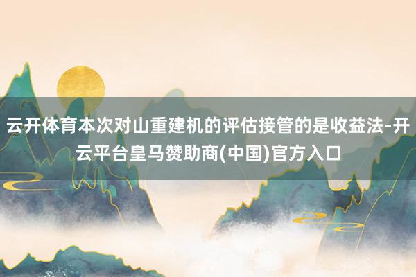 云开体育本次对山重建机的评估接管的是收益法-开云平台皇马赞助商(中国)官方入口