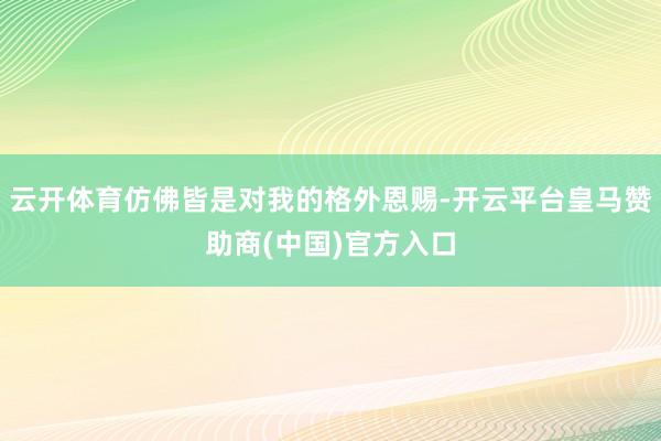 云开体育仿佛皆是对我的格外恩赐-开云平台皇马赞助商(中国)官方入口