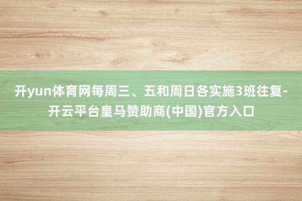 开yun体育网每周三、五和周日各实施3班往复-开云平台皇马赞助商(中国)官方入口