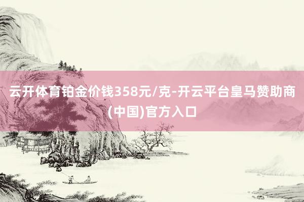 云开体育铂金价钱358元/克-开云平台皇马赞助商(中国)官方入口