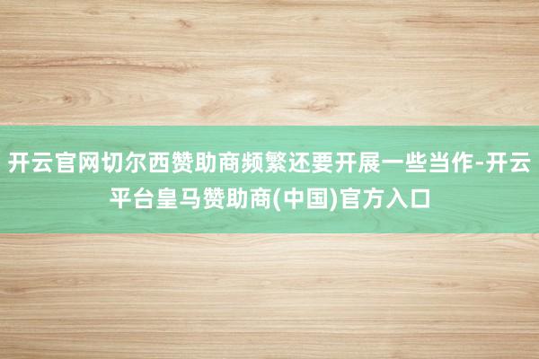 开云官网切尔西赞助商频繁还要开展一些当作-开云平台皇马赞助商(中国)官方入口